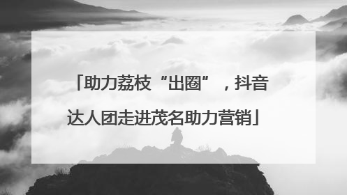 助力荔枝“出圈”，抖音达人团走进茂名助力营销