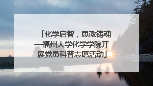 化学启智，思政铸魂—福州大学化学学院开展党员科普志愿活动