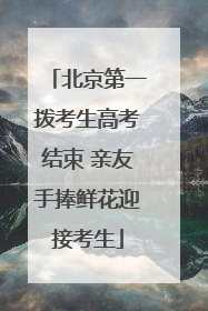 北京第一拨考生高考结束 亲友手捧鲜花迎接考生
