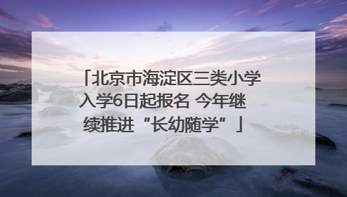 北京市海淀区三类小学入学6日起报名 今年继续推进“长幼随学”