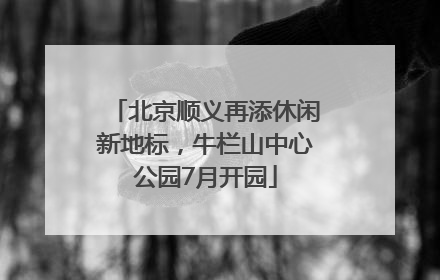 北京顺义再添休闲新地标，牛栏山中心公园7月开园