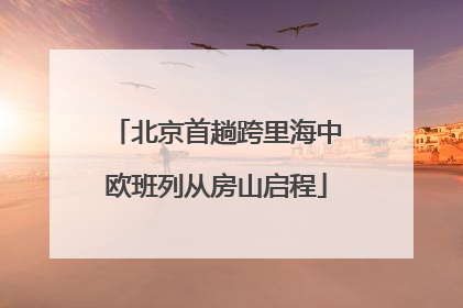北京首趟跨里海中欧班列从房山启程