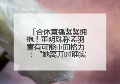合体直播紧紧拥抱！董明珠称孟羽童有可能重回格力：“她离开时确实犯了很大的错”