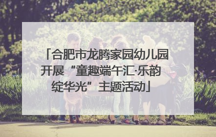 合肥市龙腾家园幼儿园开展“童趣端午汇·乐韵绽华光”主题活动