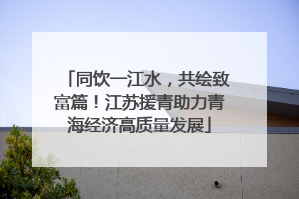 同饮一江水，共绘致富篇！江苏援青助力青海经济高质量发展