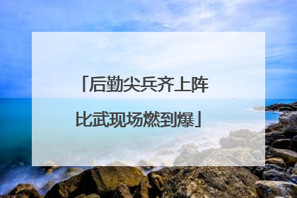 后勤尖兵齐上阵 比武现场燃到爆