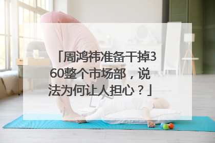 周鸿祎准备干掉360整个市场部，说法为何让人担心？