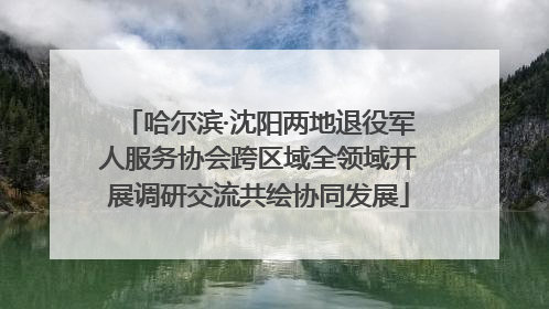 哈尔滨·沈阳两地退役军人服务协会跨区域全领域开展调研交流共绘协同发展
