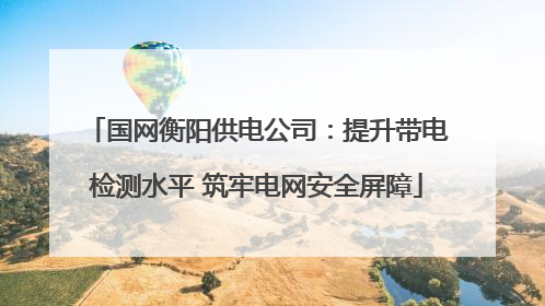 国网衡阳供电公司：提升带电检测水平 筑牢电网安全屏障