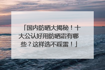 国内防晒大揭秘！十大公认好用防晒霜有哪些？这样选不踩雷！