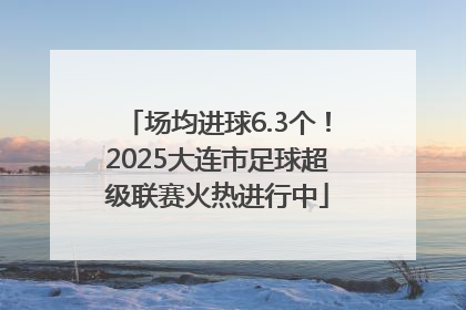 场均进球6.3个！2025大连市足球超级联赛火热进行中