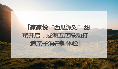 家家悦“西瓜派对”甜蜜开启，威海五店联动打造亲子消暑新体验