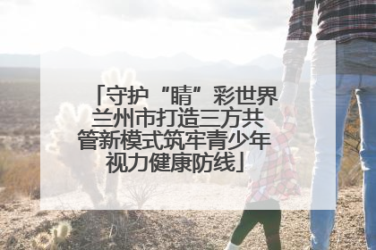 守护“睛”彩世界 兰州市打造三方共管新模式筑牢青少年视力健康防线