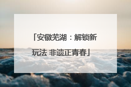 安徽芜湖：解锁新玩法 非遗正青春
