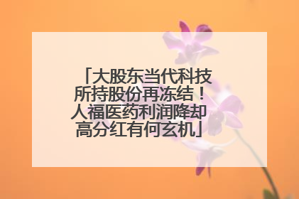 大股东当代科技所持股份再冻结！人福医药利润降却高分红有何玄机