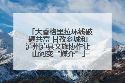 大香格里拉环线破题共富 甘孜乡城和泸州泸县文旅协作让山河变“媒介”