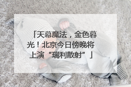 天幕魔法，金色暮光！北京今日傍晚将上演“瑞利散射”