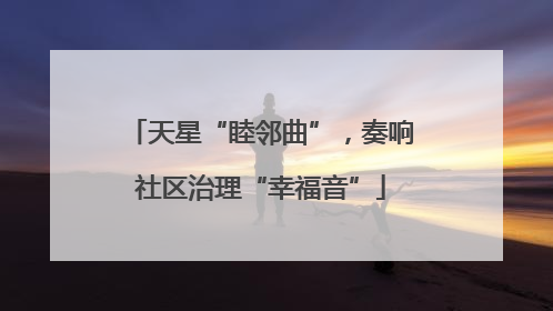 天星“睦邻曲”，奏响社区治理“幸福音”