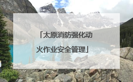 太原消防强化动火作业安全管理