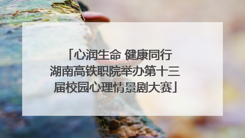 心润生命 健康同行 湖南高铁职院举办第十三届校园心理情景剧大赛