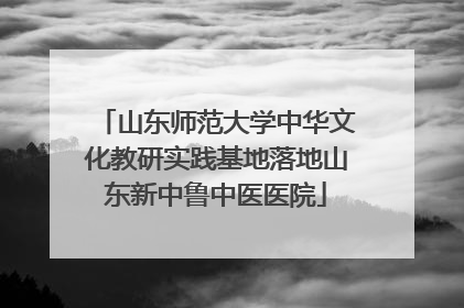 山东师范大学中华文化教研实践基地落地山东新中鲁中医医院