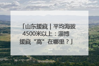 山东援藏｜平均海拔4500米以上：淄博援藏“高”在哪里？