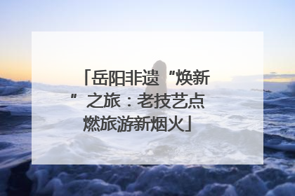岳阳非遗“焕新”之旅：老技艺点燃旅游新烟火