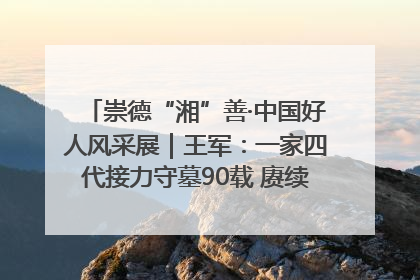 崇德“湘”善·中国好人风采展｜王军：一家四代接力守墓90载 赓续红色血脉践初心
