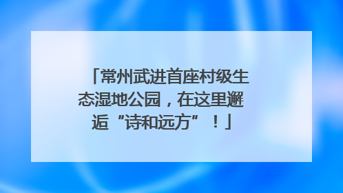 常州武进首座村级生态湿地公园，在这里邂逅“诗和远方”！