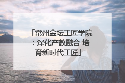 常州金坛工匠学院：深化产教融合 培育新时代工匠