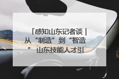 感知山东记者谈｜从“制造”到“智造” 山东技能人才引领产业升级