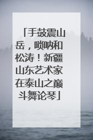 手鼓震山岳，唢呐和松涛！新疆山东艺术家在泰山之巅斗舞论琴