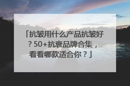 抗皱用什么产品抗皱好？50+抗衰品牌合集，看看哪款适合你？