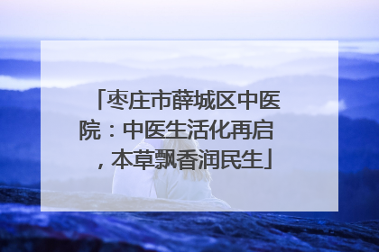 枣庄市薛城区中医院：中医生活化再启，本草飘香润民生