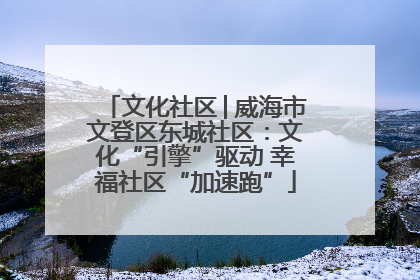 文化社区│威海市文登区东城社区：文化“引擎”驱动 幸福社区“加速跑”