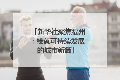 新华社聚焦福州：绘就可持续发展的城市新篇