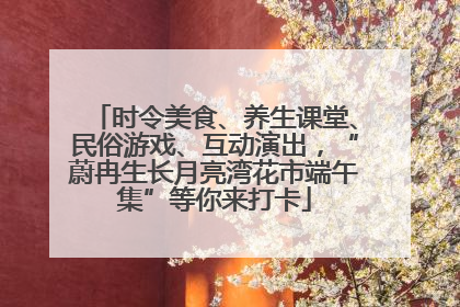时令美食、养生课堂、民俗游戏、互动演出，“蔚冉生长月亮湾花市端午集”等你来打卡