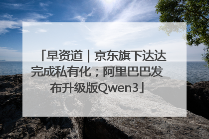 早资道｜京东旗下达达完成私有化；阿里巴巴发布升级版Qwen3