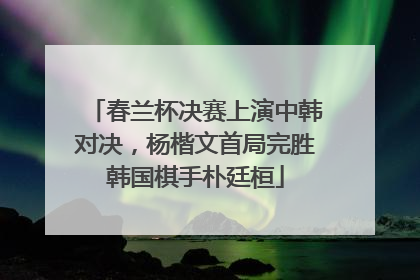 春兰杯决赛上演中韩对决，杨楷文首局完胜韩国棋手朴廷桓
