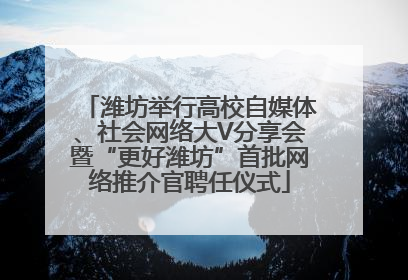 潍坊举行高校自媒体、社会网络大V分享会暨“更好潍坊”首批网络推介官聘任仪式