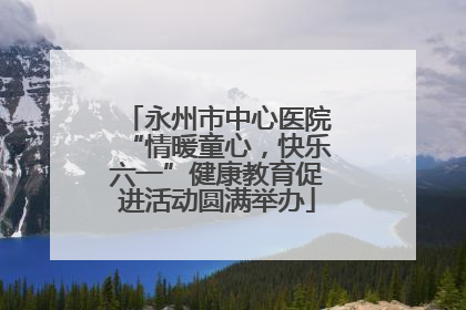 永州市中心医院“情暖童心，快乐六一”健康教育促进活动圆满举办