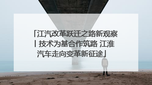 江汽改革跃迁之路新观察丨技术为基合作筑路 江淮汽车走向变革新征途
