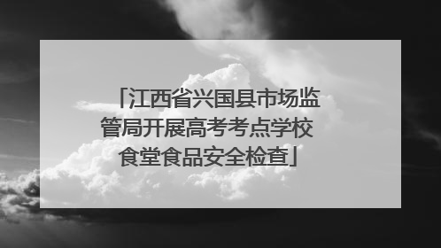 江西省兴国县市场监管局开展高考考点学校食堂食品安全检查