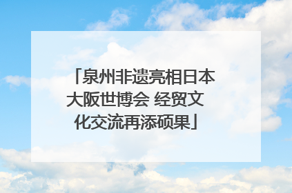 泉州非遗亮相日本大阪世博会 经贸文化交流再添硕果