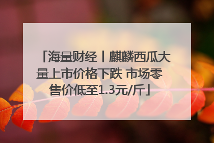 海量财经丨麒麟西瓜大量上市价格下跌 市场零售价低至1.3元/斤