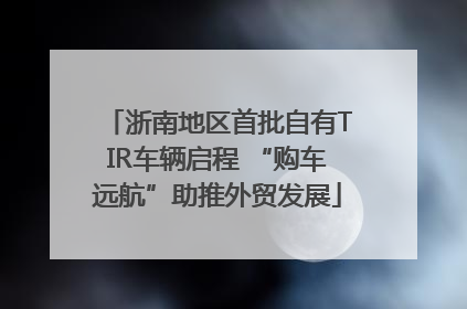 浙南地区首批自有TIR车辆启程 “购车远航”助推外贸发展