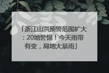 浙江山洪预警范围扩大：20地警惕！今天雨带有变，局地大暴雨