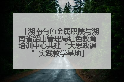 湖南有色金属职院与湖南省韶山管理局红色教育培训中心共建“大思政课”实践教学基地