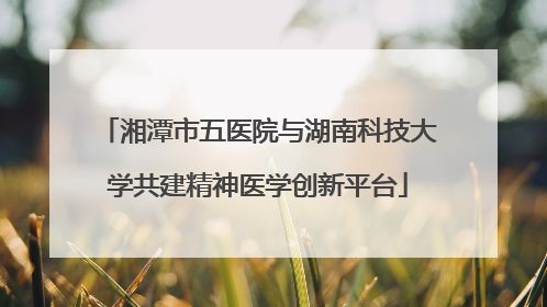 湘潭市五医院与湖南科技大学共建精神医学创新平台
