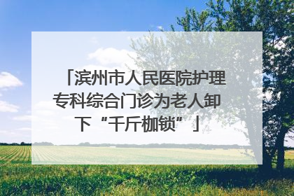 滨州市人民医院护理专科综合门诊为老人卸下“千斤枷锁”